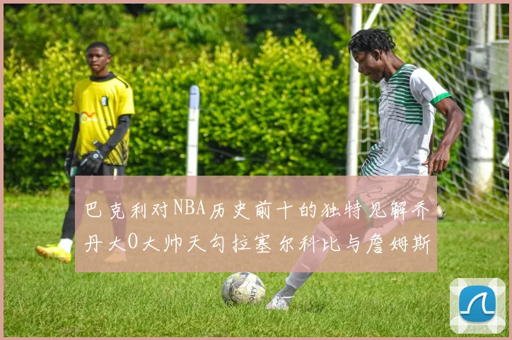 巴克利对NBA历史前十的独特见解乔丹大O大帅天勾拉塞尔科比与詹姆斯排名分析
