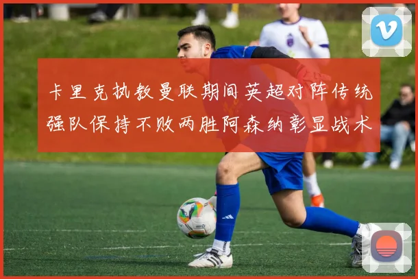 卡里克执教曼联期间英超对阵传统强队保持不败两胜阿森纳彰显战术智慧