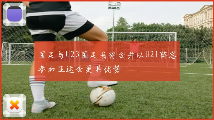 国足与U23国足或将合并以U21阵容参加亚运会更具优势