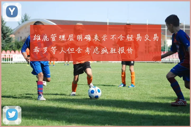 雄鹿管理层明确表示不会轻易交易希罗等人但会考虑疯狂报价