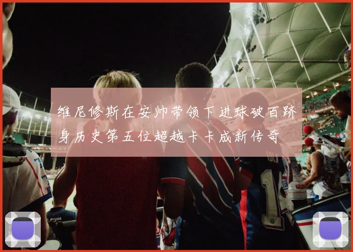 维尼修斯在安帅带领下进球破百跻身历史第五位超越卡卡成新传奇