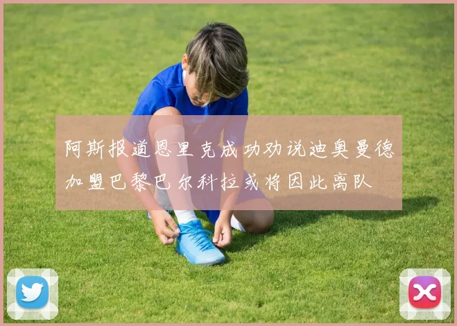 阿斯报道恩里克成功劝说迪奥曼德加盟巴黎巴尔科拉或将因此离队