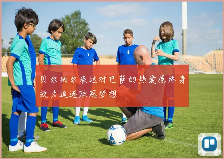 贝尔纳尔表达对巴萨的热爱愿终身效力追逐欧冠梦想