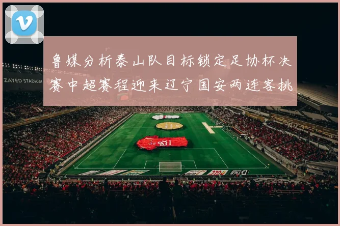 鲁媒分析泰山队目标锁定足协杯决赛中超赛程迎来辽宁国安两连客挑战