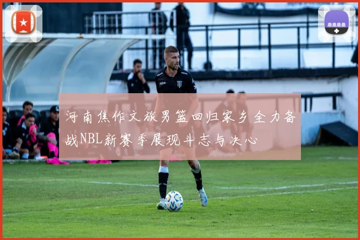 河南焦作文旅男篮回归家乡全力备战NBL新赛季展现斗志与决心