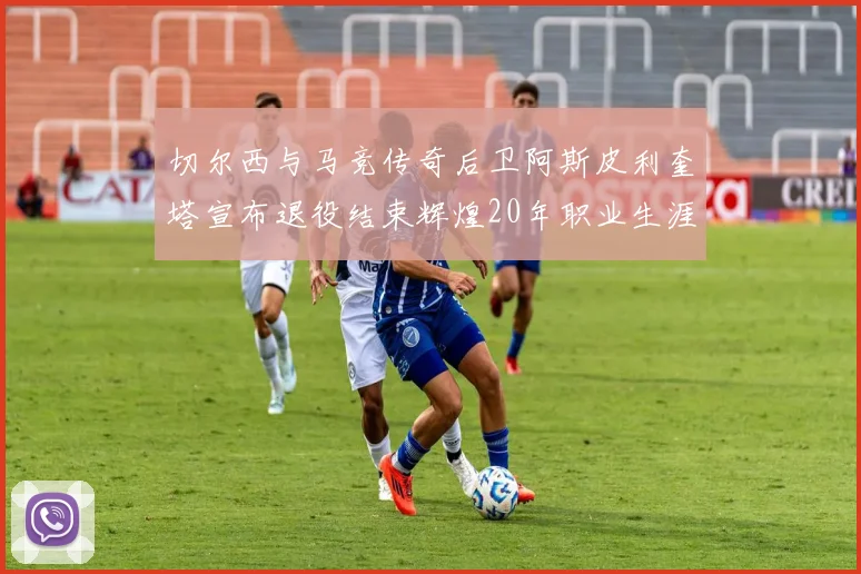 切尔西与马竞传奇后卫阿斯皮利奎塔宣布退役结束辉煌20年职业生涯