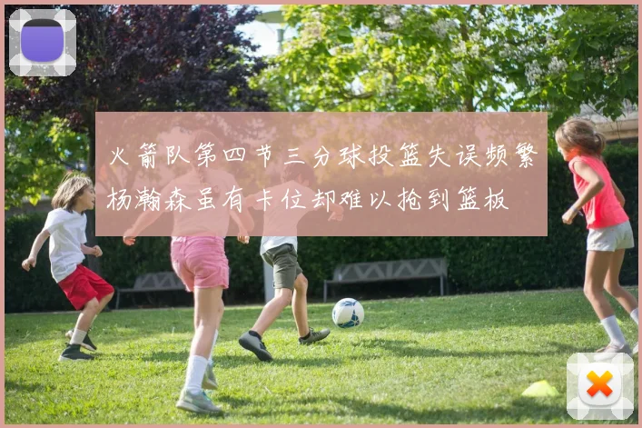 火箭队第四节三分球投篮失误频繁杨瀚森虽有卡位却难以抢到篮板