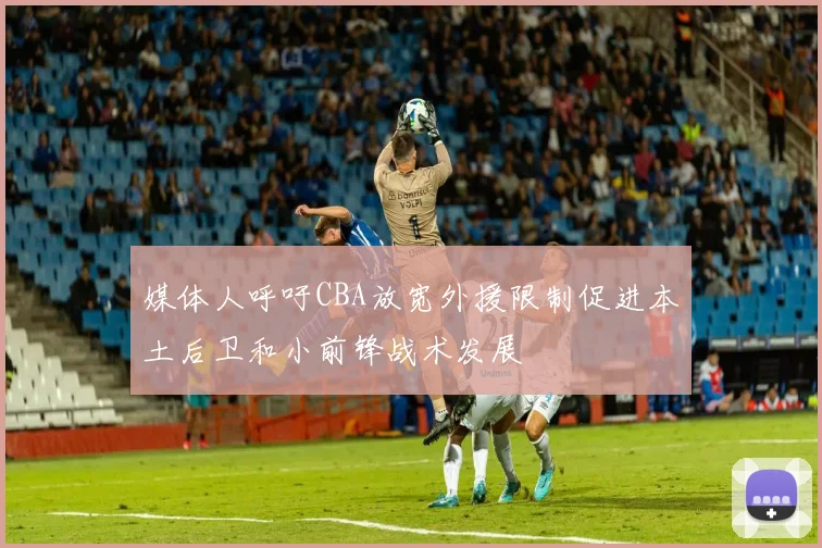 媒体人呼吁CBA放宽外援限制促进本土后卫和小前锋战术发展