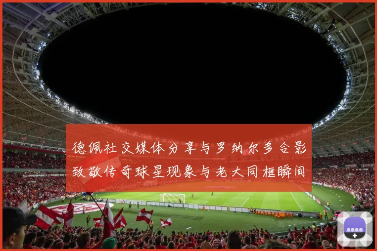 德佩社交媒体分享与罗纳尔多合影致敬传奇球星现象与老大同框瞬间