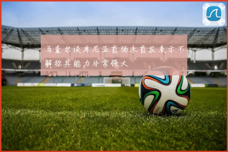 马奎尔谈库尼亚首场未首发表示不解称其能力非常强大