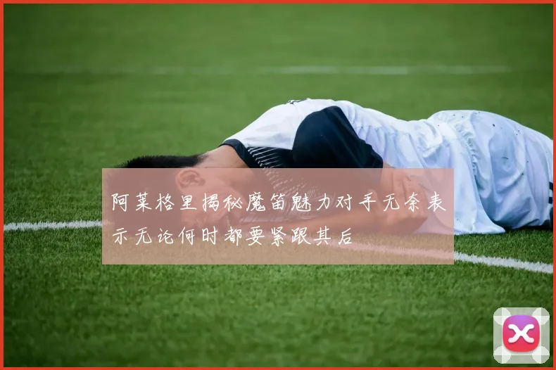 阿莱格里揭秘魔笛魅力对手无奈表示无论何时都要紧跟其后