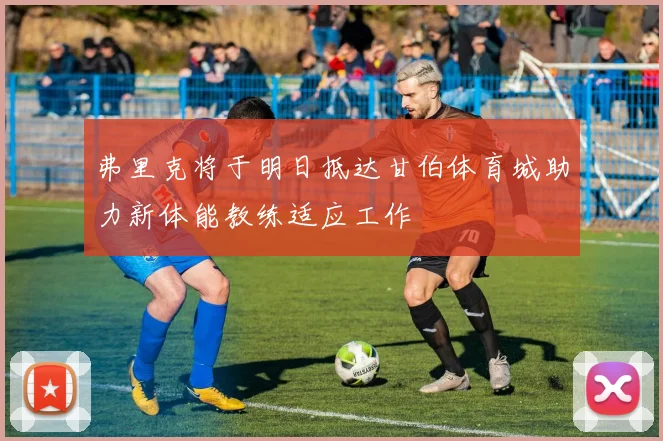 弗里克将于明日抵达甘伯体育城助力新体能教练适应工作
