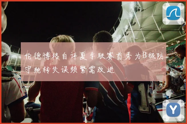 伦德博格自评夏季联赛首秀为B级防守轮转失误频繁需改进