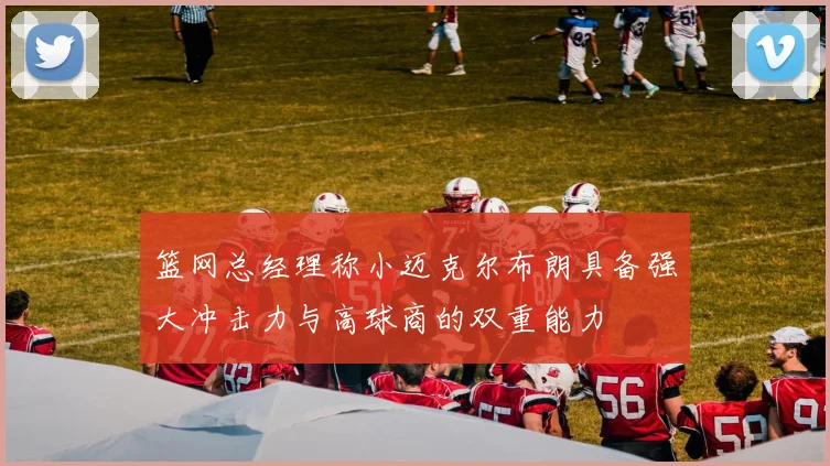 篮网总经理称小迈克尔布朗具备强大冲击力与高球商的双重能力
