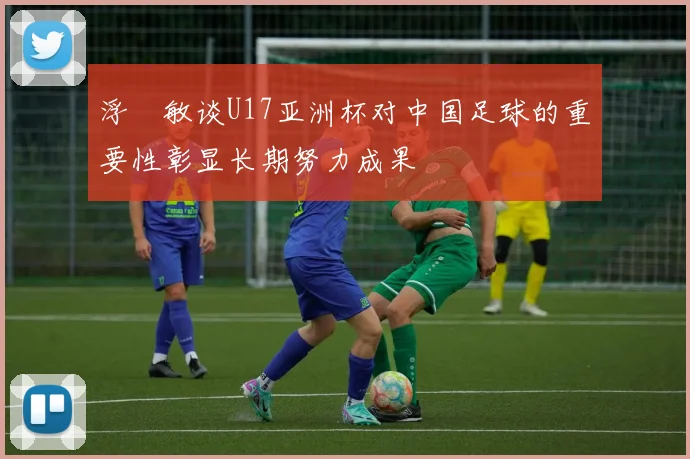 浮嶋敏谈U17亚洲杯对中国足球的重要性彰显长期努力成果