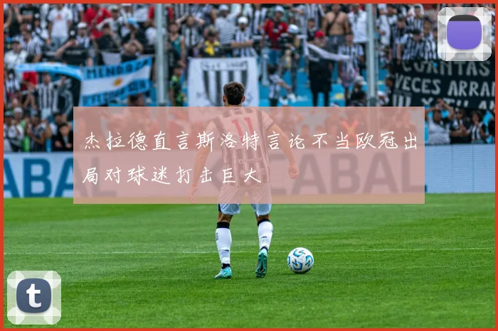 杰拉德直言斯洛特言论不当欧冠出局对球迷打击巨大
