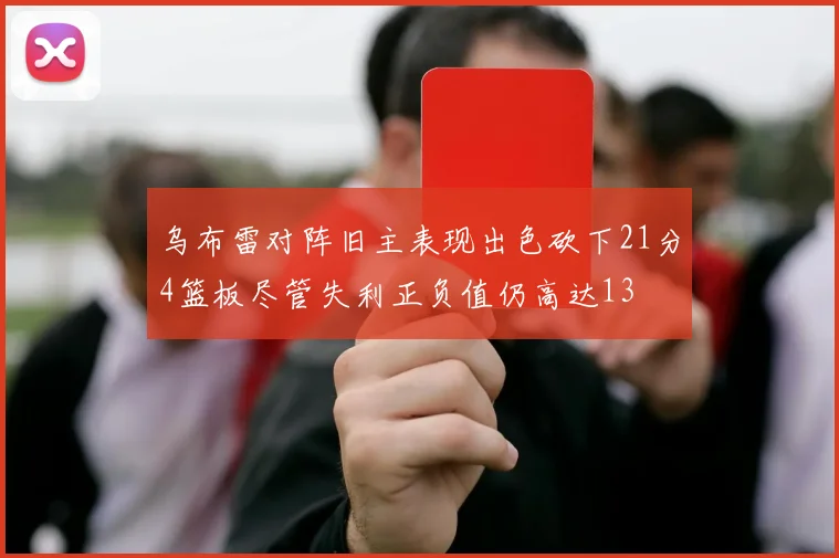 乌布雷对阵旧主表现出色砍下21分4篮板尽管失利正负值仍高达13