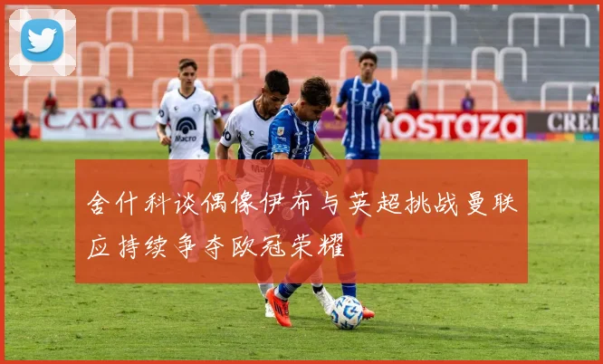 舍什科谈偶像伊布与英超挑战曼联应持续争夺欧冠荣耀