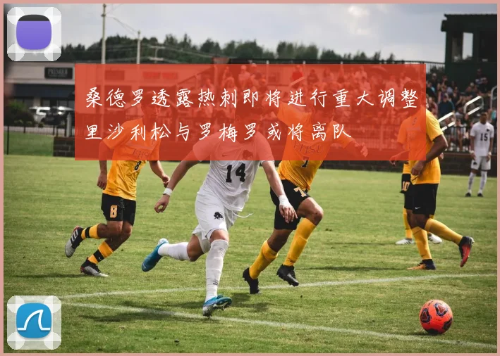 桑德罗透露热刺即将进行重大调整里沙利松与罗梅罗或将离队
