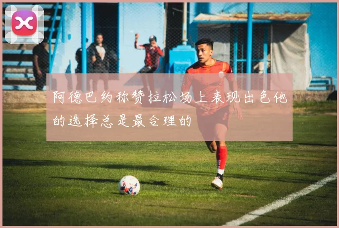 阿德巴约称赞拉松场上表现出色他的选择总是最合理的