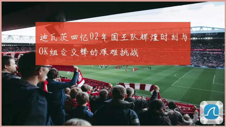 迪瓦茨回忆02年国王队辉煌时刻与OK组合交锋的艰难挑战